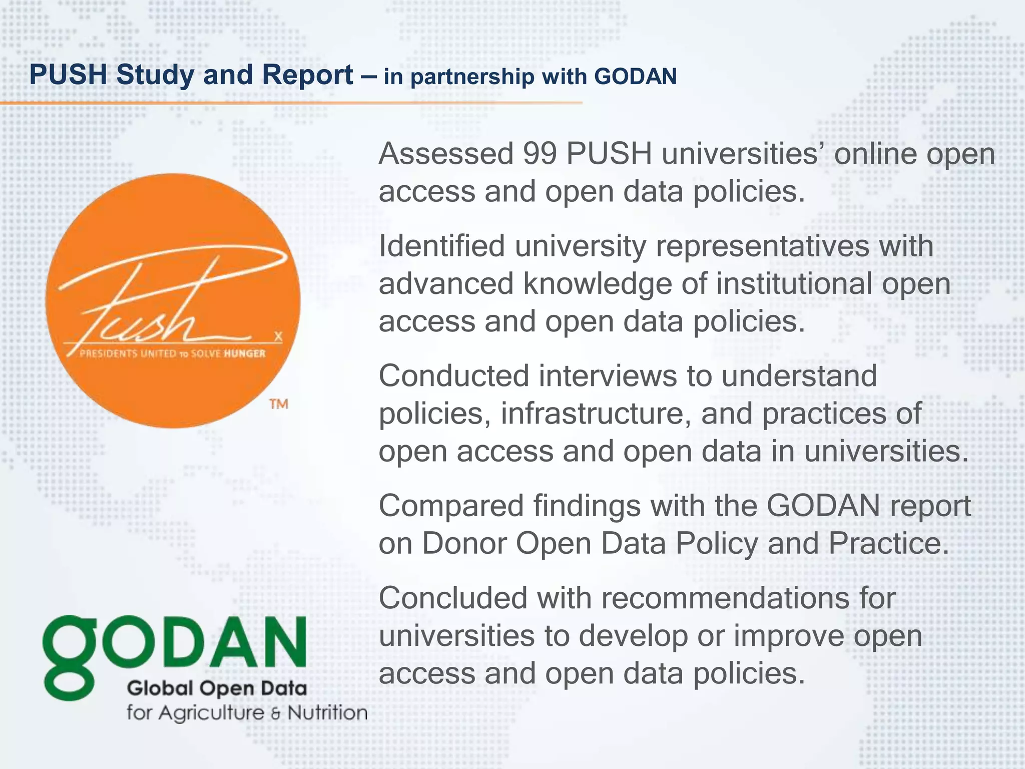 PUSH Study and Report – in partnership with GODAN
Assessed 99 PUSH universities’ online open
access and open data policies.
Identified university representatives with
advanced knowledge of institutional open
access and open data policies.
Conducted interviews to understand
policies, infrastructure, and practices of
open access and open data in universities.
Compared findings with the GODAN report
on Donor Open Data Policy and Practice.
Concluded with recommendations for
universities to develop or improve open
access and open data policies.
 