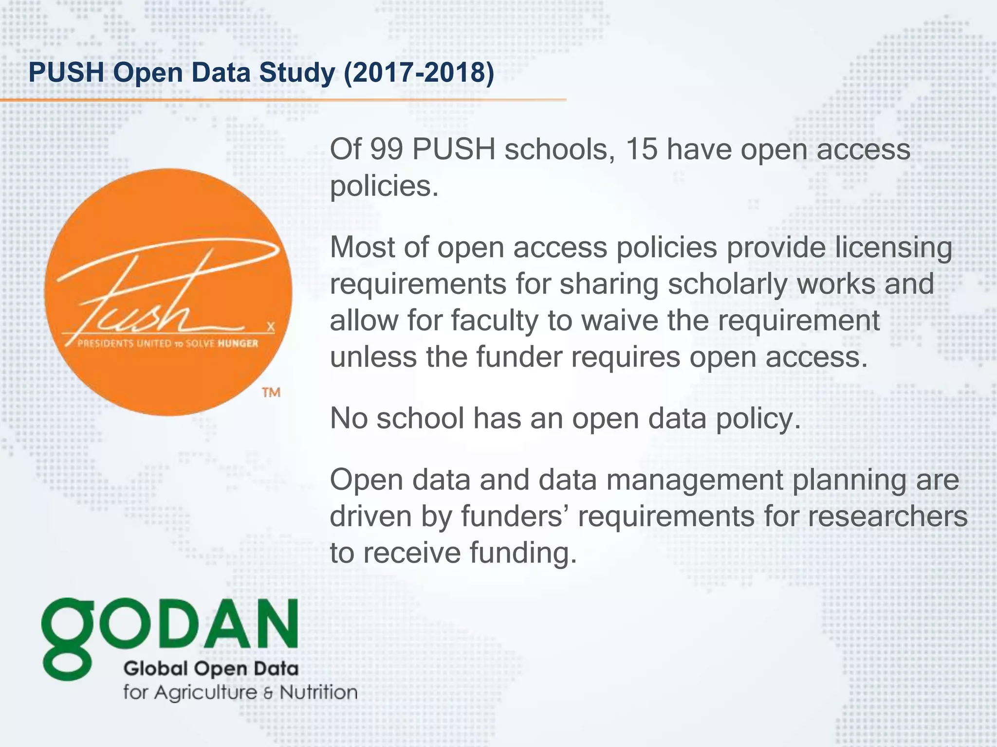 PUSH Open Data Study (2017-2018)
Of 99 PUSH schools, 15 have open access
policies.
Most of open access policies provide licensing
requirements for sharing scholarly works and
allow for faculty to waive the requirement
unless the funder requires open access.
No school has an open data policy.
Open data and data management planning are
driven by funders’ requirements for researchers
to receive funding.
 