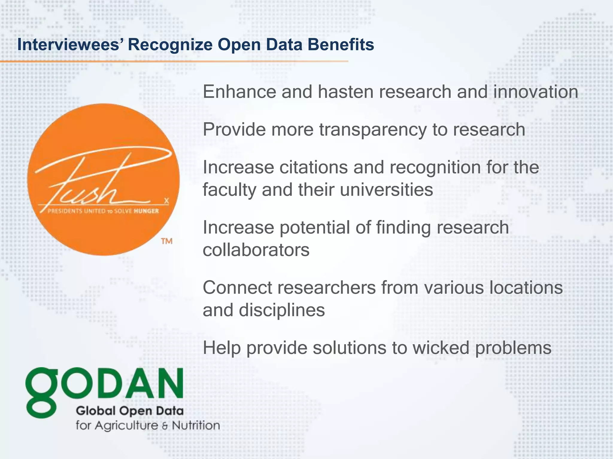 Interviewees’ Recognize Open Data Benefits
Enhance and hasten research and innovation
Provide more transparency to research
Increase citations and recognition for the
faculty and their universities
Increase potential of finding research
collaborators
Connect researchers from various locations
and disciplines
Help provide solutions to wicked problems
 