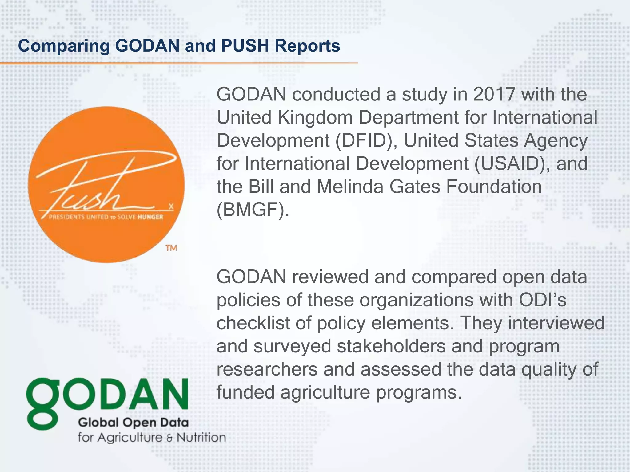 Comparing GODAN and PUSH Reports
GODAN conducted a study in 2017 with the
United Kingdom Department for International
Development (DFID), United States Agency
for International Development (USAID), and
the Bill and Melinda Gates Foundation
(BMGF).
GODAN reviewed and compared open data
policies of these organizations with ODI’s
checklist of policy elements. They interviewed
and surveyed stakeholders and program
researchers and assessed the data quality of
funded agriculture programs.
 
