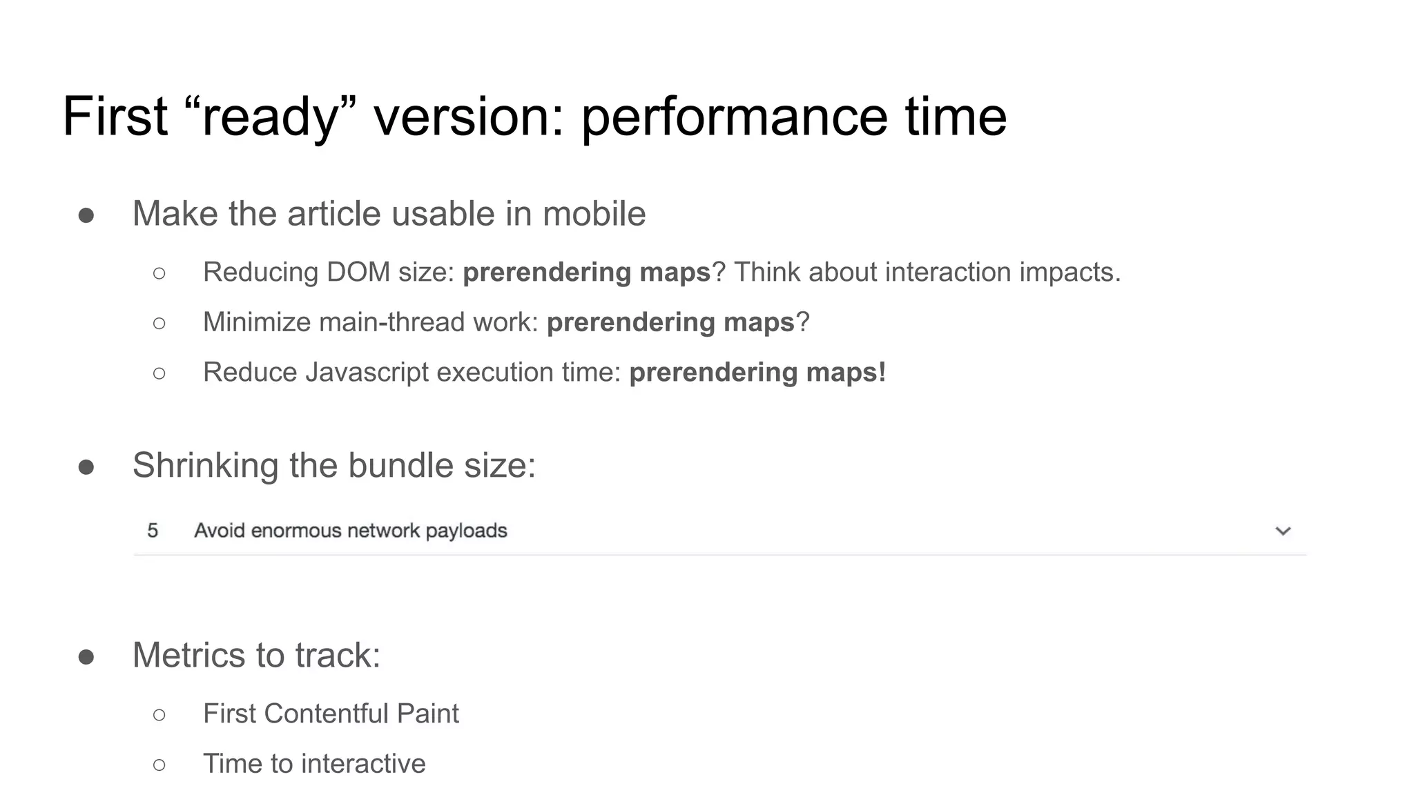 First “ready” version: performance time
● Make the article usable in mobile
○ Reducing DOM size: prerendering maps? Think about interaction impacts.
○ Minimize main-thread work: prerendering maps?
○ Reduce Javascript execution time: prerendering maps!
● Shrinking the bundle size:
● Metrics to track:
○ First Contentful Paint
○ Time to interactive
 