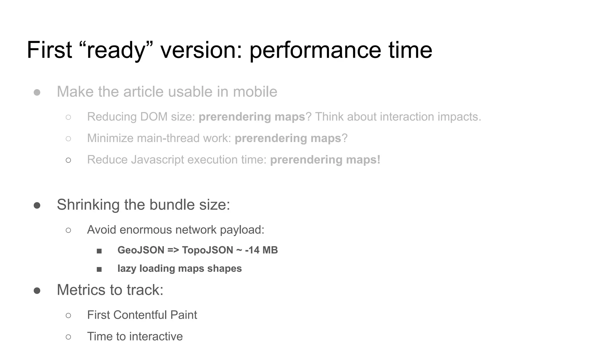 First “ready” version: performance time
● Make the article usable in mobile
○ Reducing DOM size: prerendering maps? Think about interaction impacts.
○ Minimize main-thread work: prerendering maps?
○ Reduce Javascript execution time: prerendering maps!
● Shrinking the bundle size:
○ Avoid enormous network payload:
■ GeoJSON => TopoJSON ~ -14 MB
■ lazy loading maps shapes
● Metrics to track:
○ First Contentful Paint
○ Time to interactive
 