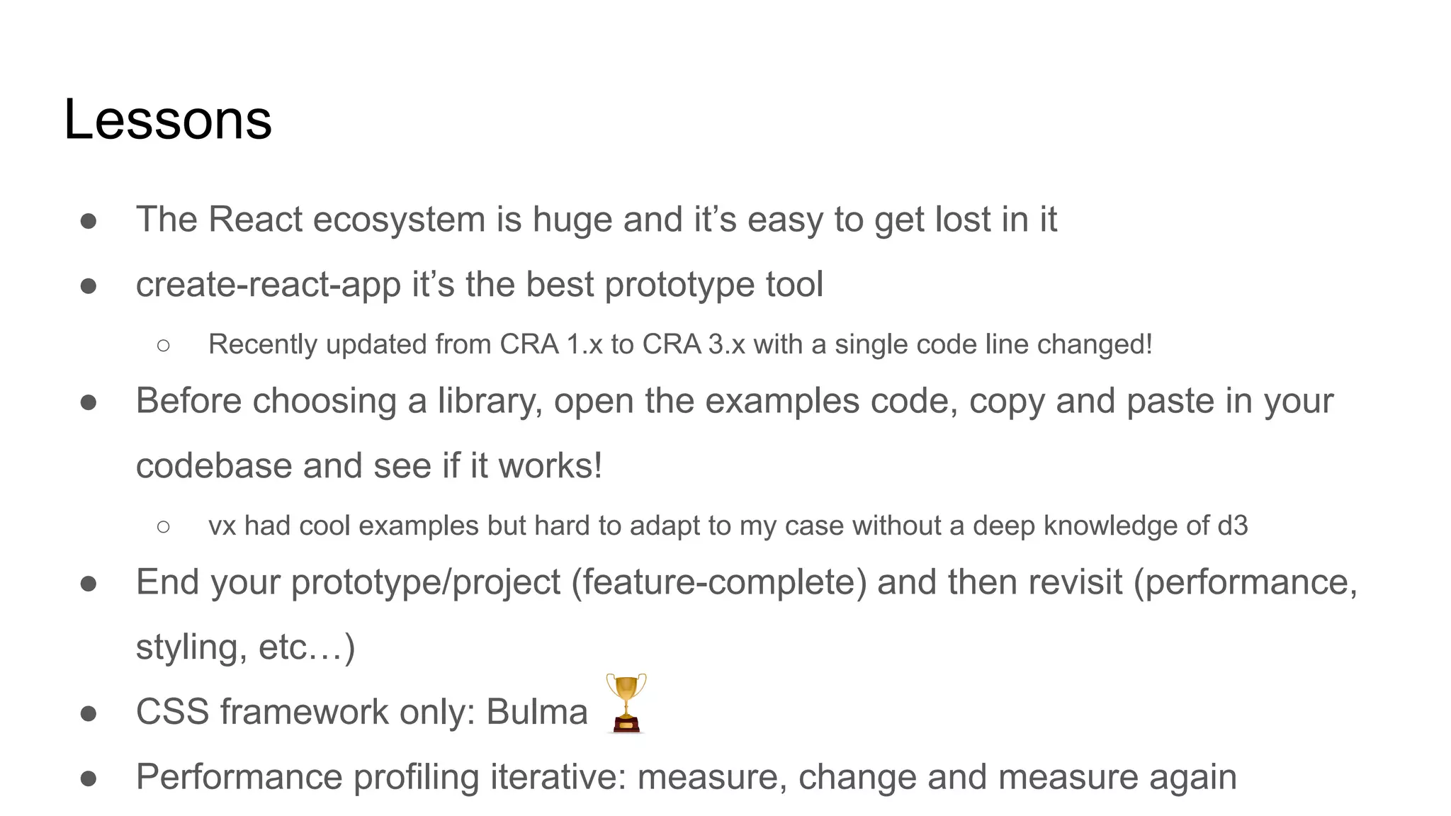 Lessons
● The React ecosystem is huge and it’s easy to get lost in it
● create-react-app it’s the best prototype tool
○ Recently updated from CRA 1.x to CRA 3.x with a single code line changed!
● Before choosing a library, open the examples code, copy and paste in your
codebase and see if it works!
○ vx had cool examples but hard to adapt to my case without a deep knowledge of d3
● End your prototype/project (feature-complete) and then revisit (performance,
styling, etc…)
● CSS framework only: Bulma
● Performance profiling iterative: measure, change and measure again
 