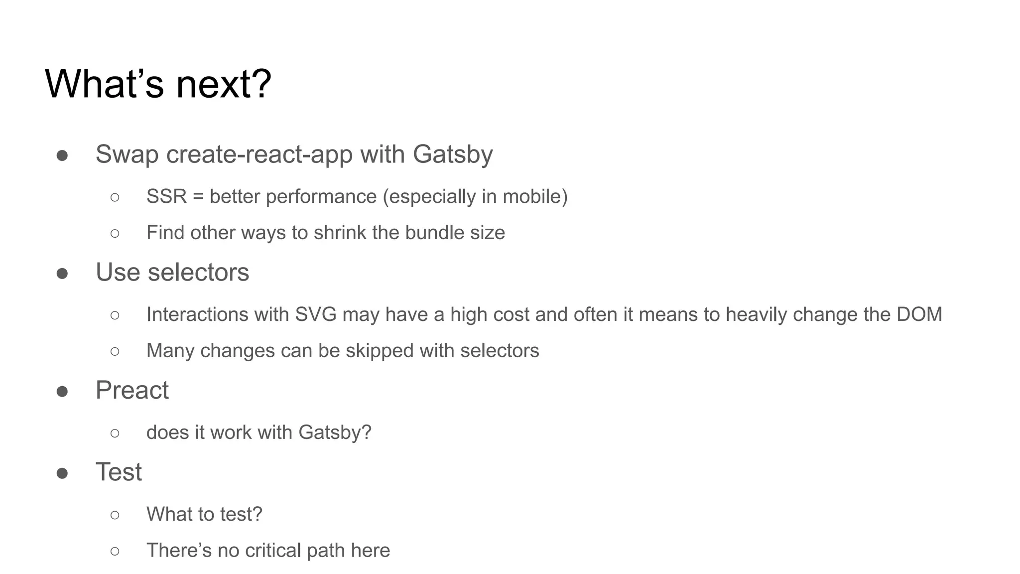 What’s next?
● Swap create-react-app with Gatsby
○ SSR = better performance (especially in mobile)
○ Find other ways to shrink the bundle size
● Use selectors
○ Interactions with SVG may have a high cost and often it means to heavily change the DOM
○ Many changes can be skipped with selectors
● Preact
○ does it work with Gatsby?
● Test
○ What to test?
○ There’s no critical path here
 