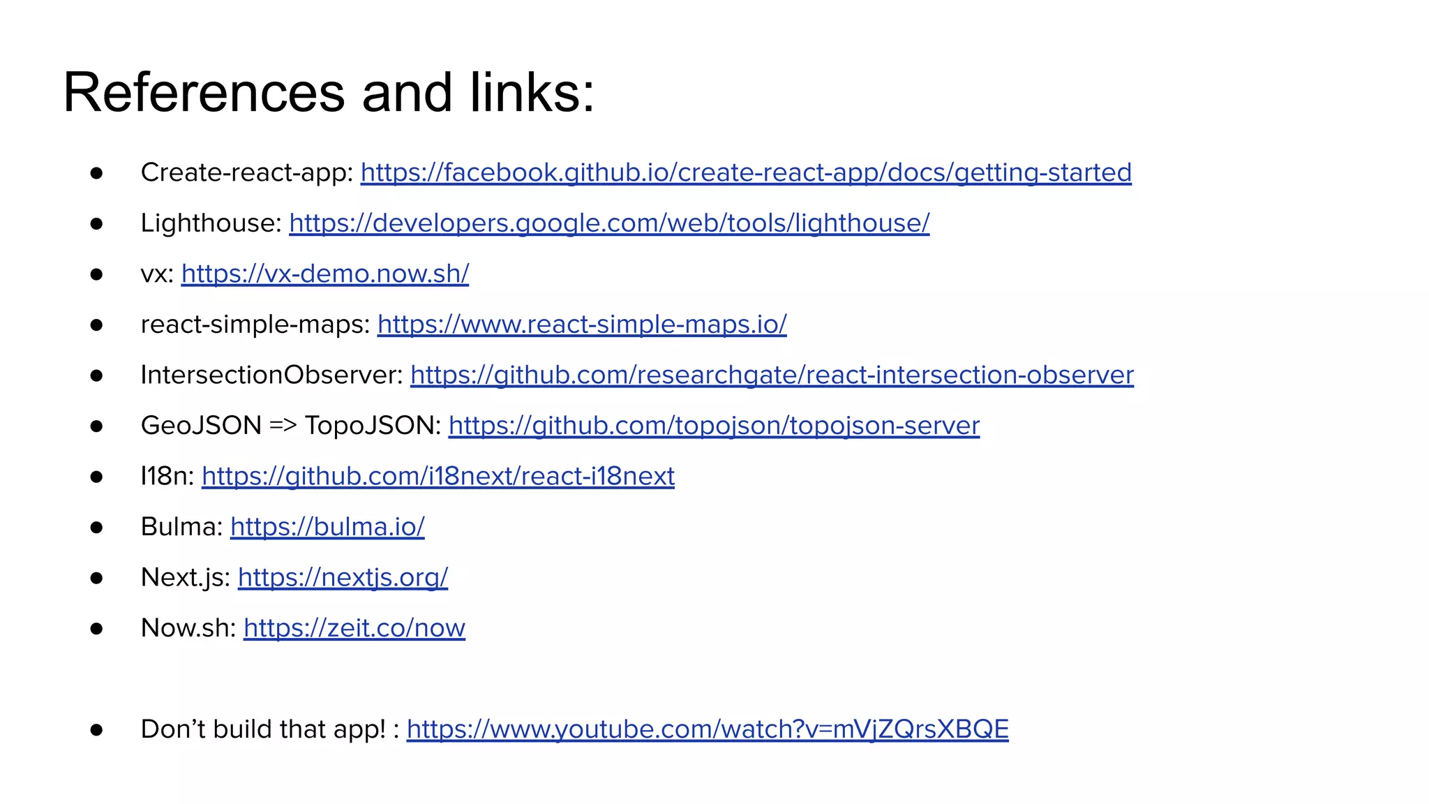 ● Create-react-app: https://facebook.github.io/create-react-app/docs/getting-started
● Lighthouse: https://developers.google.com/web/tools/lighthouse/
● vx: https://vx-demo.now.sh/
● react-simple-maps: https://www.react-simple-maps.io/
● IntersectionObserver: https://github.com/researchgate/react-intersection-observer
● GeoJSON => TopoJSON: https://github.com/topojson/topojson-server
● I18n: https://github.com/i18next/react-i18next
● Bulma: https://bulma.io/
● Next.js: https://nextjs.org/
● Now.sh: https://zeit.co/now
● Don’t build that app! : https://www.youtube.com/watch?v=mVjZQrsXBQE
References and links:
 