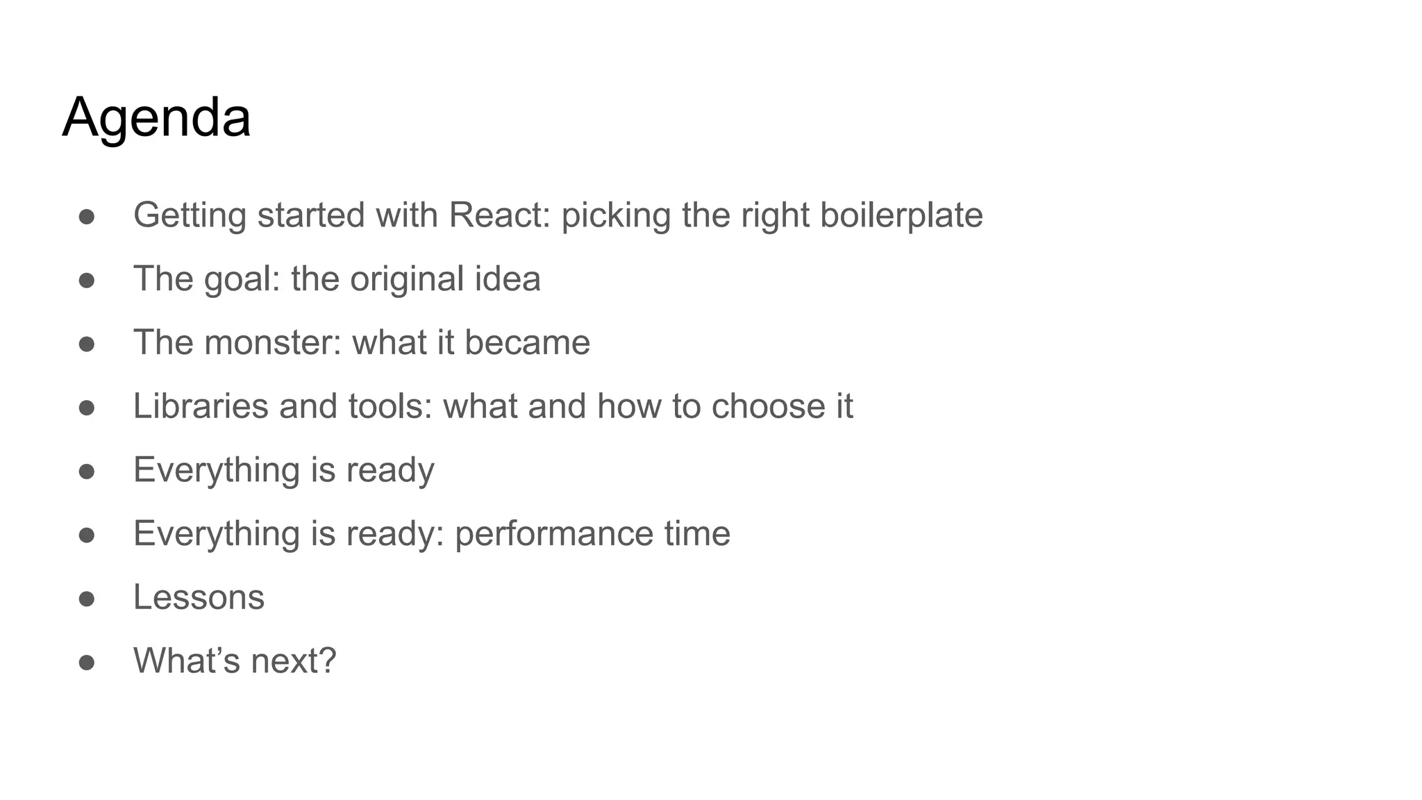 Agenda
● Getting started with React: picking the right boilerplate
● The goal: the original idea
● The monster: what it became
● Libraries and tools: what and how to choose it
● Everything is ready
● Everything is ready: performance time
● Lessons
● What’s next?
 