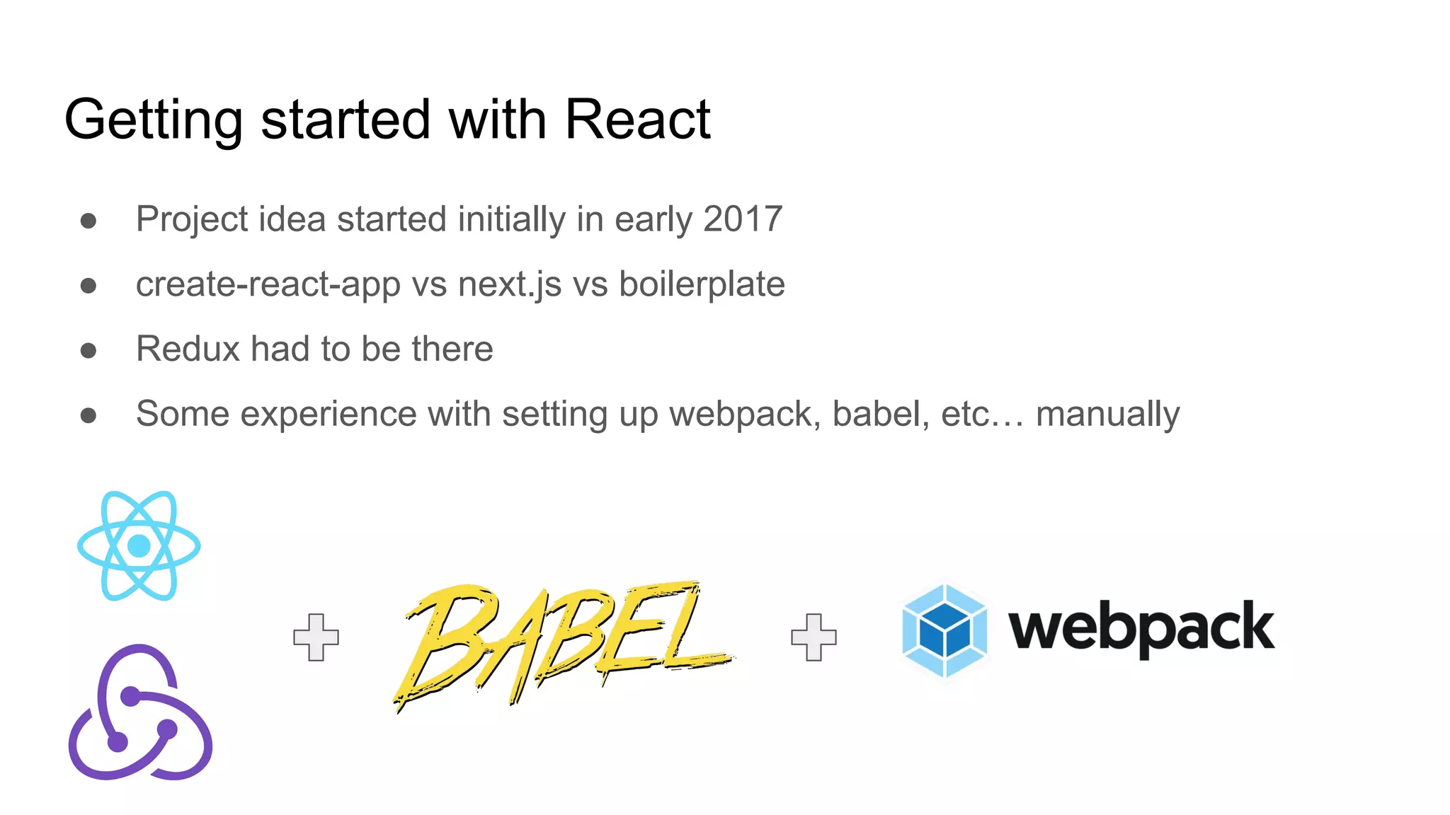 Getting started with React
● Project idea started initially in early 2017
● create-react-app vs next.js vs boilerplate
● Redux had to be there
● Some experience with setting up webpack, babel, etc… manually
 