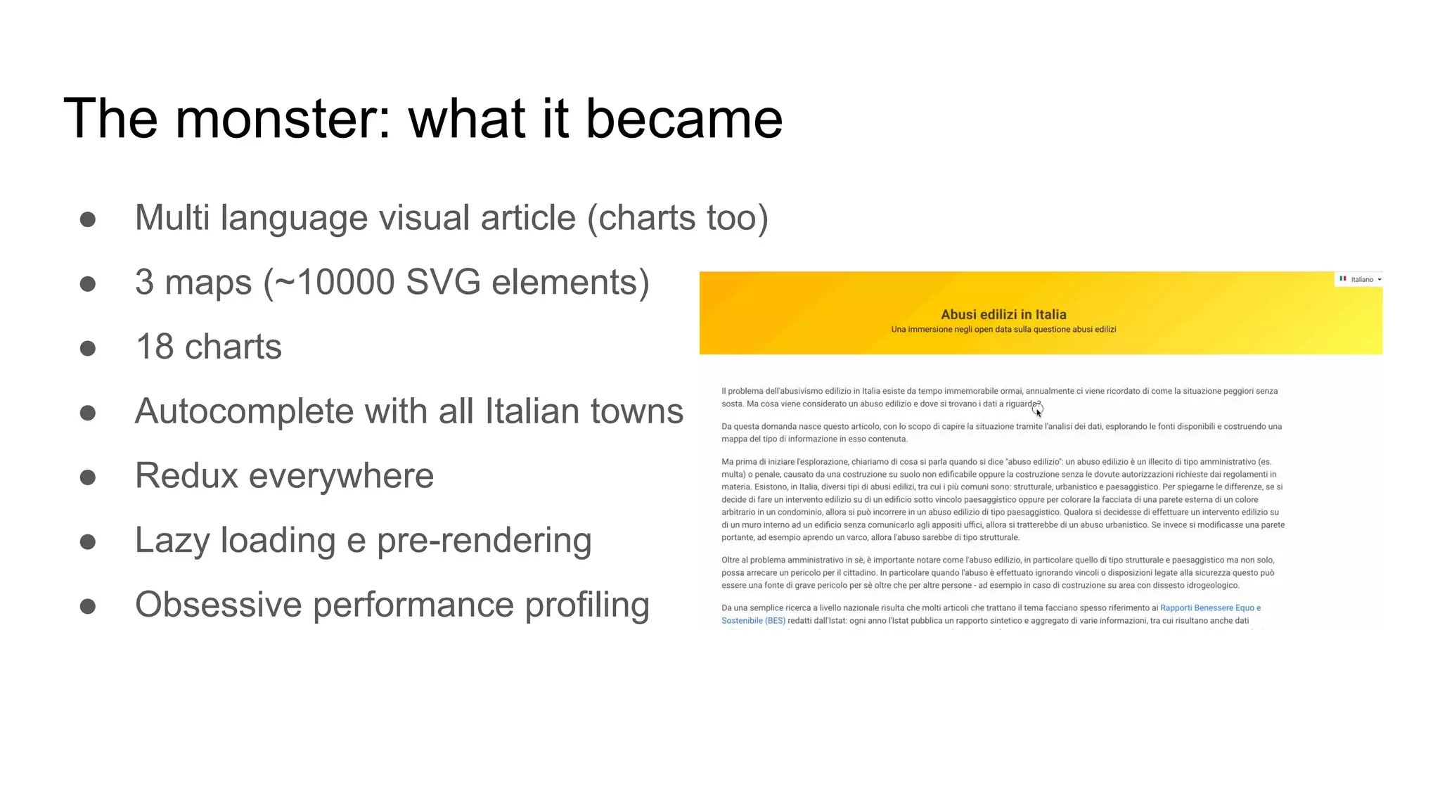 The monster: what it became
● Multi language visual article (charts too)
● 3 maps (~10000 SVG elements)
● 18 charts
● Autocomplete with all Italian towns
● Redux everywhere
● Lazy loading e pre-rendering
● Obsessive performance profiling
 