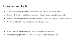 Libraries and tools
● CSS Framework: Bulma - CSS only, no JS. Easy to use it with React
● React + D3: vx - a lot of cool examples. I thought it was a good choice until...
● Maps: react-simple-maps - few examples but lean. Very elegant code in the demo.
● Hosting: now.sh - A single command to deploy. Free.
● I18n: react-i18next - I knew it when introduced it at the end.
● Prerendering: puppeteer - a bit over engineered but easy to use.
 
