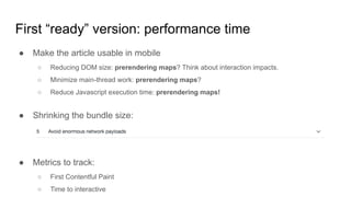 First “ready” version: performance time
● Make the article usable in mobile
○ Reducing DOM size: prerendering maps? Think about interaction impacts.
○ Minimize main-thread work: prerendering maps?
○ Reduce Javascript execution time: prerendering maps!
● Shrinking the bundle size:
● Metrics to track:
○ First Contentful Paint
○ Time to interactive
 