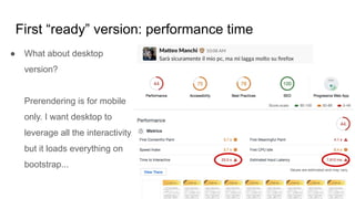 First “ready” version: performance time
● What about desktop
version?
Prerendering is for mobile
only. I want desktop to
leverage all the interactivity,
but it loads everything on
bootstrap...
 