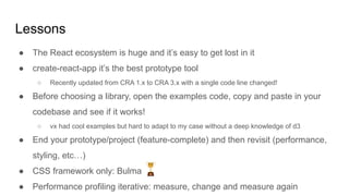 Lessons
● The React ecosystem is huge and it’s easy to get lost in it
● create-react-app it’s the best prototype tool
○ Recently updated from CRA 1.x to CRA 3.x with a single code line changed!
● Before choosing a library, open the examples code, copy and paste in your
codebase and see if it works!
○ vx had cool examples but hard to adapt to my case without a deep knowledge of d3
● End your prototype/project (feature-complete) and then revisit (performance,
styling, etc…)
● CSS framework only: Bulma
● Performance profiling iterative: measure, change and measure again
 