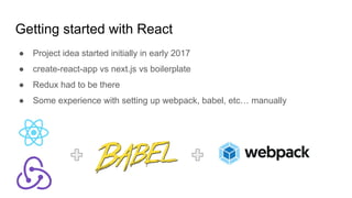 Getting started with React
● Project idea started initially in early 2017
● create-react-app vs next.js vs boilerplate
● Redux had to be there
● Some experience with setting up webpack, babel, etc… manually
 