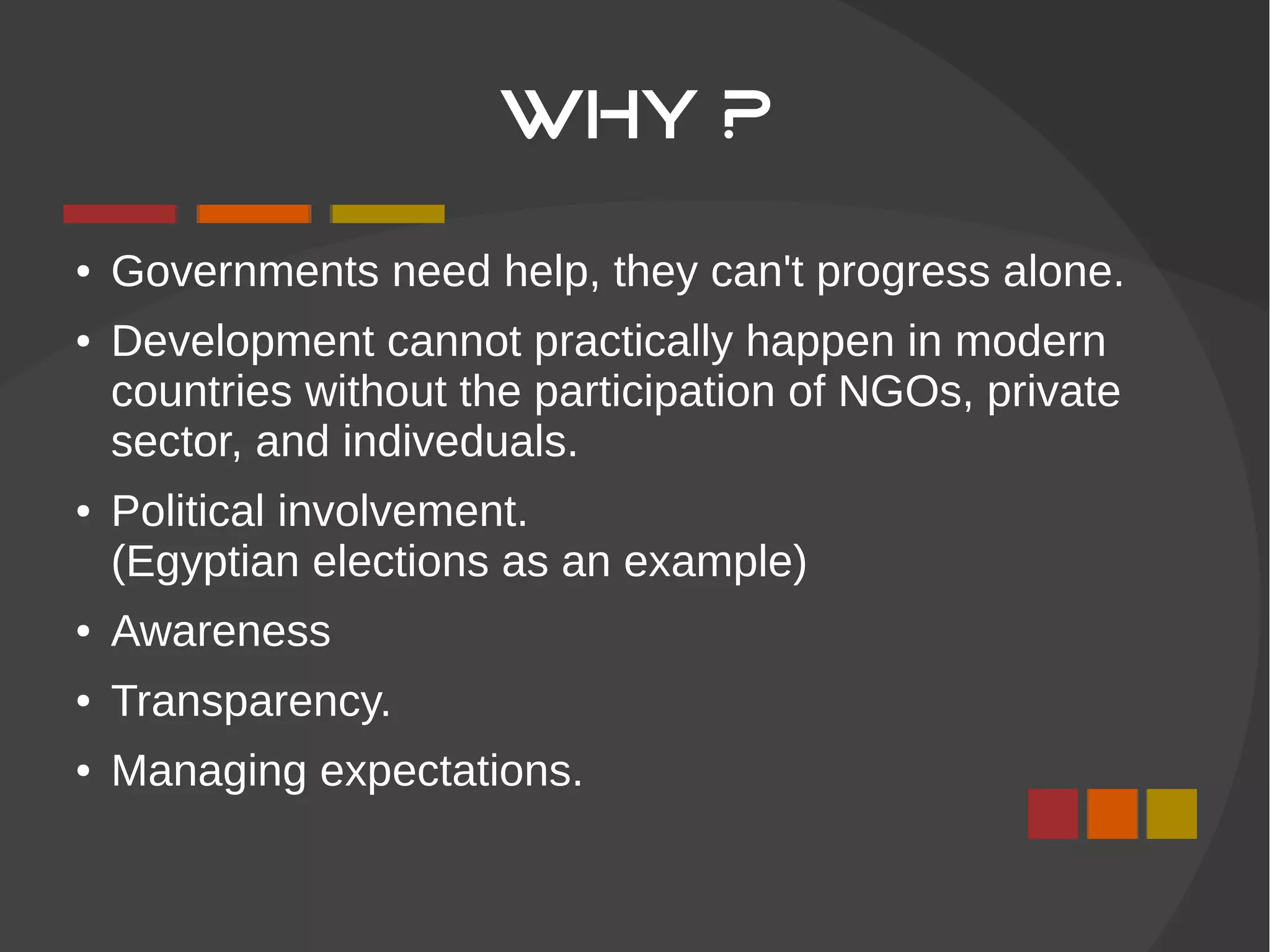 WHY ?
● Governments need help, they can't progress alone.
● Development cannot practically happen in modern
countries without the participation of NGOs, private
sector, and indiveduals.
● Political involvement.
(Egyptian elections as an example)
● Awareness
● Transparency.
● Managing expectations.