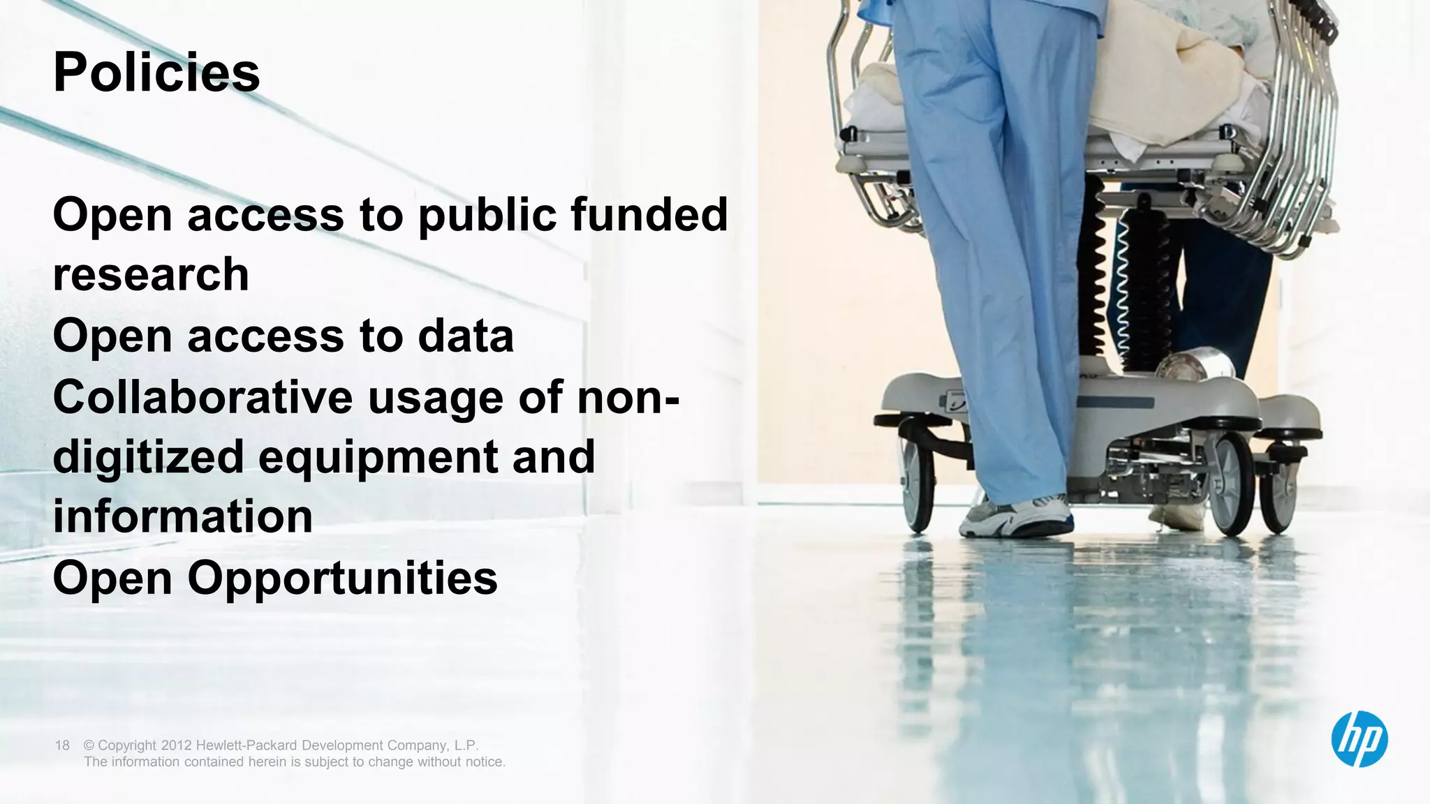 © Copyright 2012 Hewlett-Packard Development Company, L.P.
The information contained herein is subject to change without notice.
Open access to public funded
research
Open access to data
Collaborative usage of non-
digitized equipment and
information
Open Opportunities
18
Policies
 