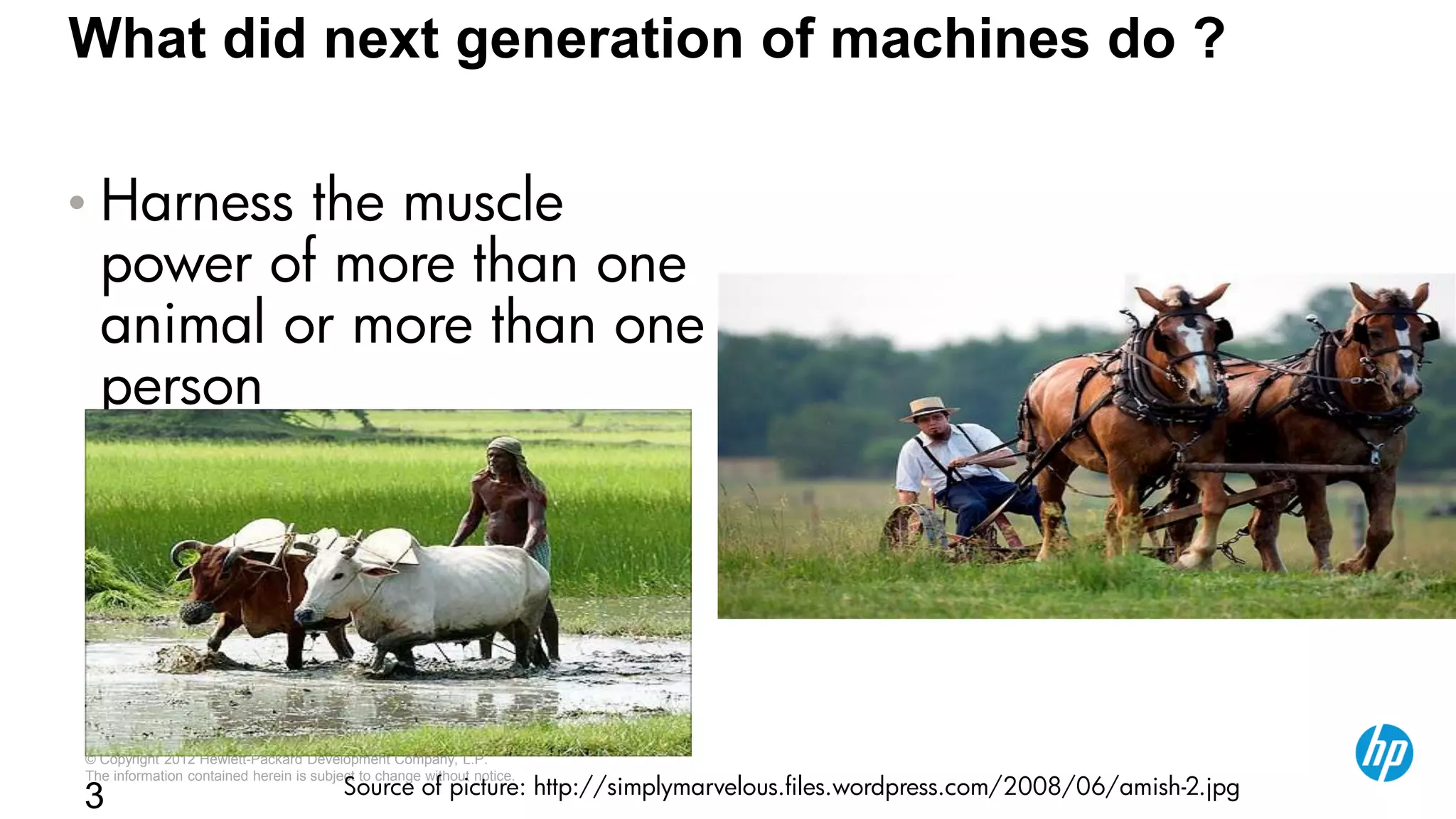 © Copyright 2012 Hewlett-Packard Development Company, L.P.
The information contained herein is subject to change without notice.
3
What did next generation of machines do ?
• Harness the muscle
power of more than one
animal or more than one
person
Source of picture: http://simplymarvelous.files.wordpress.com/2008/06/amish-2.jpg
 