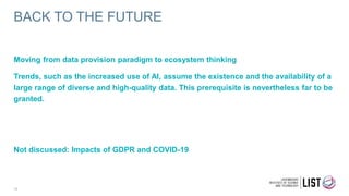 BACK TO THE FUTURE
16
Moving from data provision paradigm to ecosystem thinking
Trends, such as the increased use of AI, assume the existence and the availability of a
large range of diverse and high-quality data. This prerequisite is nevertheless far to be
granted.
Not discussed: Impacts of GDPR and COVID-19
 