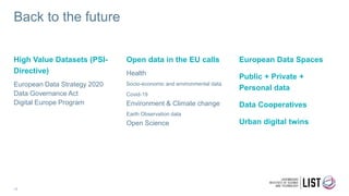 Back to the future
High Value Datasets (PSI-
Directive)
European Data Strategy 2020
Data Governance Act
Digital Europe Program
Open data in the EU calls
Health
Socio-economic and environmental data
Covid-19
Environment & Climate change
Earth Observation data
Open Science
European Data Spaces
Public + Private +
Personal data
Data Cooperatives
Urban digital twins
18
 