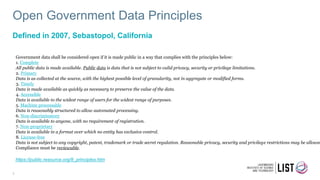 Open Government Data Principles
Defined in 2007, Sebastopol, California
3
Government data shall be considered open if it is made public in a way that complies with the principles below:
1. Complete
All public data is made available. Public data is data that is not subject to valid privacy, security or privilege limitations.
2. Primary
Data is as collected at the source, with the highest possible level of granularity, not in aggregate or modified forms.
3. Timely
Data is made available as quickly as necessary to preserve the value of the data.
4. Accessible
Data is available to the widest range of users for the widest range of purposes.
5. Machine processable
Data is reasonably structured to allow automated processing.
6. Non-discriminatory
Data is available to anyone, with no requirement of registration.
7. Non-proprietary
Data is available in a format over which no entity has exclusive control.
8. License-free
Data is not subject to any copyright, patent, trademark or trade secret regulation. Reasonable privacy, security and privilege restrictions may be allowed
Compliance must be reviewable.
https://public.resource.org/8_principles.htm
 