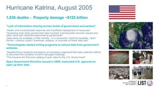 Hurricane Katrina, August 2005
“Lack of information sharing across levels of government and sectors”
“slower and uncoordinated response and insufficient deployment of resources”
“Accessing even basic government data involved a formal public-records request and
often came with restrictive data-sharing agreements”
“Data were not available in their entirety — in a structured, machine-readable, “open”
format — citizens couldn’t download, analyze, or innovate on these data sets”
“Technologists started writing programs to extract data from government
websites.
“Neighborhood residents and legions of volunteers organized field data-collection efforts
to document the condition of storm-damaged buildings.
“This became the first-ever catalog of open data for the U.S. Government”
Open Government Directive issued in 2009, instructed U.S. agencies to
open up their data.
1,836 deaths - Property damage ~$125 billion
4
 