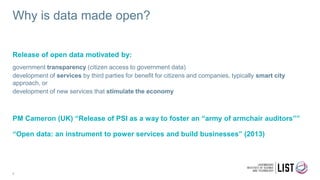 Why is data made open?
6
Release of open data motivated by:
government transparency (citizen access to government data)
development of services by third parties for benefit for citizens and companies, typically smart city
approach, or
development of new services that stimulate the economy
PM Cameron (UK) “Release of PSI as a way to foster an “army of armchair auditors””
“Open data: an instrument to power services and build businesses” (2013)
 