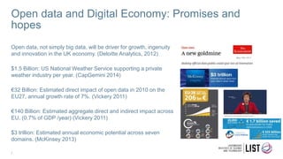 Open data and Digital Economy: Promises and
hopes
Open data, not simply big data, will be driver for growth, ingenuity
and innovation in the UK economy. (Deloitte Analytics, 2012)
$1.5 Billion: US National Weather Service supporting a private
weather industry per year. (CapGemini 2014)
€32 Billion: Estimated direct impact of open data in 2010 on the
EU27, annual growth rate of 7%. (Vickery 2011)
€140 Billion: Estimated aggregate direct and indirect impact across
EU, (0.7% of GDP /year) (Vickery 2011)
$3 trillion: Estimated annual economic potential across seven
domains. (McKinsey 2013)
7
 