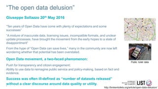 “The open data delusion”
“Ten years of Open Data have come with plenty of expectations and some
successes”
“A mixture of inaccurate data, licensing issues, incompatible formats, and unclear
update processes, have brought the movement from the early hopes to a state of
disappointment”
From the hype of “Open Data can save lives,” many in the community are now left
wondering whether that potential has been overstated.
Open Data movement, a two-faced phenomenon:
Push for transparency and citizen engagement;
Ability to use data to reimagine public service and policy-making, based on fact and
evidence.
Success was often ill-defined as “number of datasets released”
without a clear discourse around data quality or utility.
Giuseppe Sollazzo 20th May 2016
8
http://brokentoilets.org/article/open-data-delusion/
 
