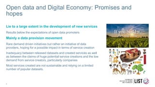 Open data and Digital Economy: Promises and
hopes
Lie to a large extent in the development of new services
Results below the expectations of open data promoters
Mainly a data provision movement
Rare demand driven initiatives but rather an initiative of data
providers, hoping for a possible impact in terms of service creation
Inadequacy between released datasets and created services as well
as between the claims of huge potential service creations and the low
demand from service creators, particularly companies
Most services created are not sustainable and relying on a limited
number of popular datasets.
9
 