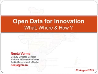 Open Data for Innovation
What, Where & How ?
Neeta Verma
Deputy Director General
National Informatics Centre
DeitY, Government of India
neeta@nic.in
8th August 2013
 
