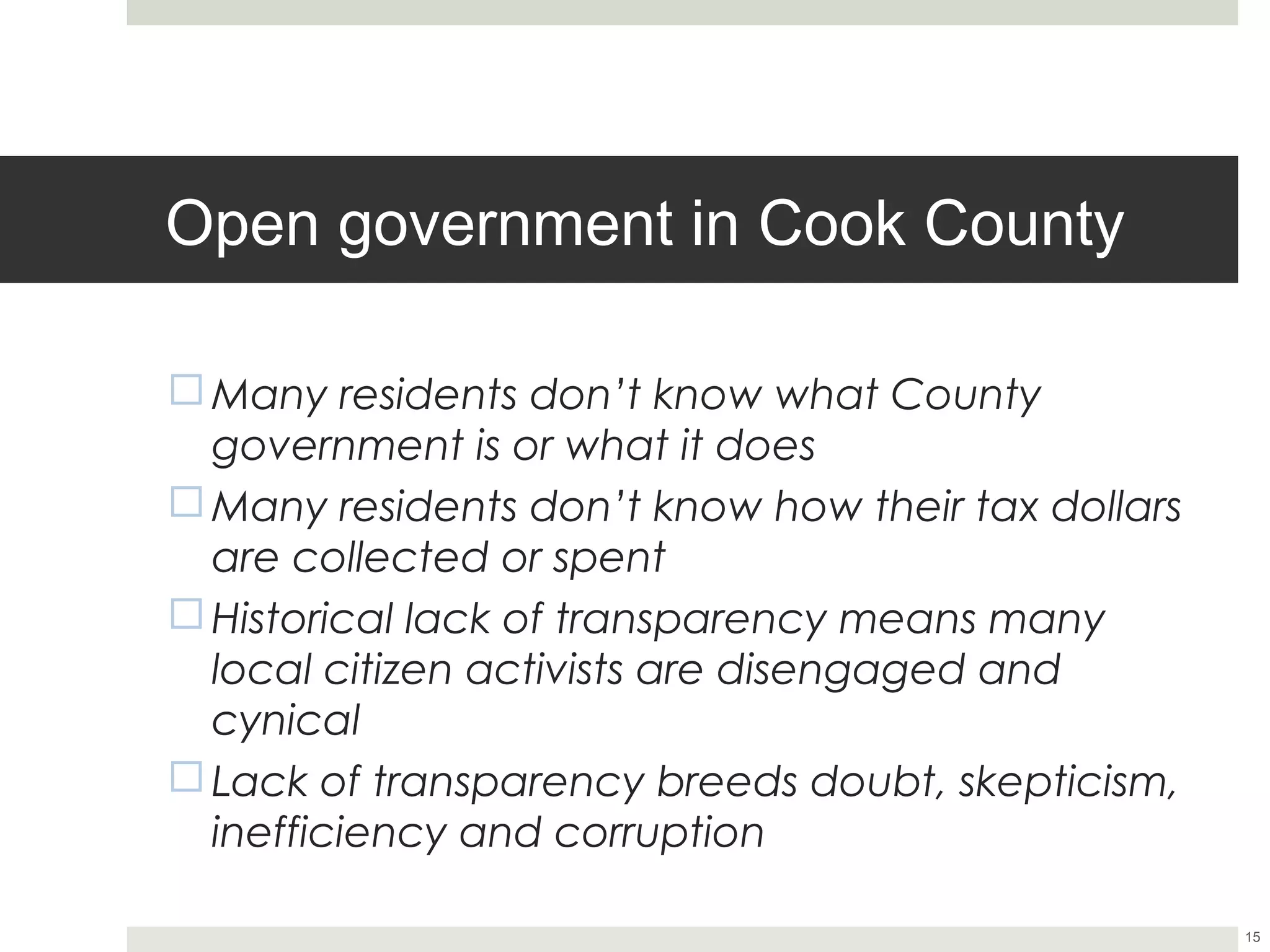 Open government in Cook County

¨ Many residents don’t know what County
   government is or what it does
¨ Many residents don’t know how their tax dollars
   are collected or spent
¨ Historical lack of transparency means many
   local citizen activists are disengaged and
   cynical
¨ Lack of transparency breeds doubt, skepticism,
   inefficiency and corruption

                                                     15
 