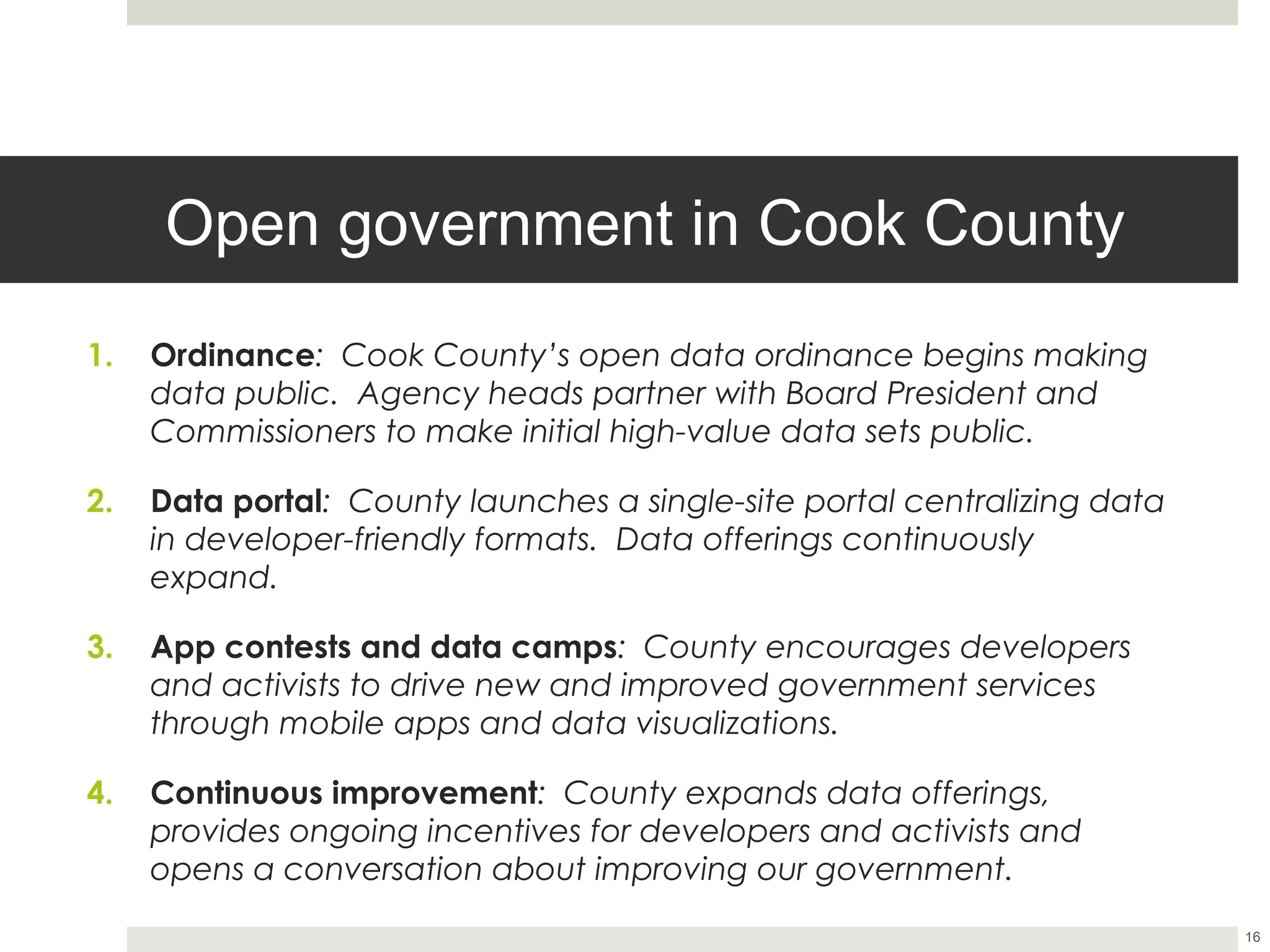Open government in Cook County
1.    Ordinance: Cook County’s open data ordinance begins making
      data public. Agency heads partner with Board President and
      Commissioners to make initial high-value data sets public.

2.    Data portal: County launches a single-site portal centralizing data
      in developer-friendly formats. Data offerings continuously expand.

3.    App contests and data camps: County encourages developers
      and activists to drive new and improved government services
      through mobile apps and data visualizations.

4.    Continuous improvement: County expands data offerings,
      provides ongoing incentives for developers and activists and
      opens a conversation about improving our government.


                                                                            16
 