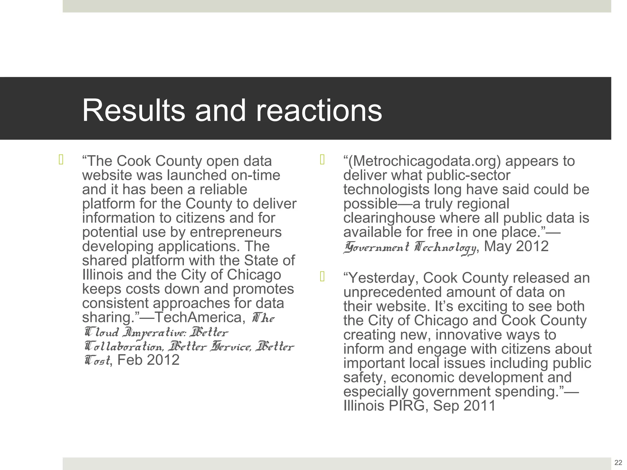 Results and reactions
¤  “The Cook County open data website        ¤  “(Metrochicagodata.org) appears to
    was launched on-time and it has               deliver what public-sector technologists
    been a reliable platform for the              long have said could be possible—a truly
    County to deliver information to              regional clearinghouse where all public
    citizens and for potential use by             data is available for free in one
    entrepreneurs developing                      place.”—Government Technology, May
    applications. The shared platform             2012
    with the State of Illinois and the City
    of Chicago keeps costs down and           ¤  “Yesterday, Cook County released an
    promotes consistent approaches for            unprecedented amount of data on their
    data sharing.”—TechAmerica, The               website. It’s exciting to see both the City
    Cloud Imperative: Better                      of Chicago and Cook County creating
    Collaboration, Better Service, Better         new, innovative ways to inform and
    Cost, Feb 2012                                engage with citizens about important local
                                                  issues including public safety, economic
                                                  development and especially government
                                                  spending.”—Illinois PIRG, Sep 2011



                                                                                                22
 