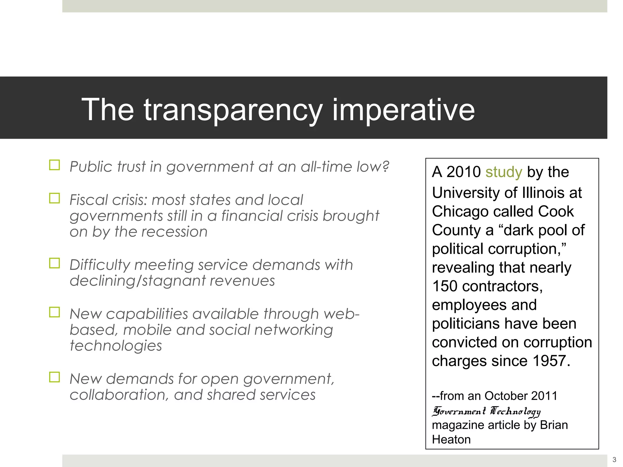 The transparency imperative
¨  Public trust in government at an all-time low?    A 2010 study by the
                                                      University of Illinois at
¨  Fiscal crisis: most states and local
    governments still in a financial crisis brought   Chicago called Cook
    on by the recession                               County a “dark pool of
                                                      political corruption,”
¨  Difficulty meeting service demands with           revealing that nearly 150
    declining/stagnant revenues                       contractors, employees
                                                      and politicians have been
¨  New capabilities available through web-           convicted on corruption
    based, mobile and social networking
    technologies                                      charges since 1957.

¨  New demands for open government,                  --from an October 2011
                                                      Government Technology
    collaboration, and shared services
                                                      magazine article by Brian
                                                      Heaton


                                                                                  3
 