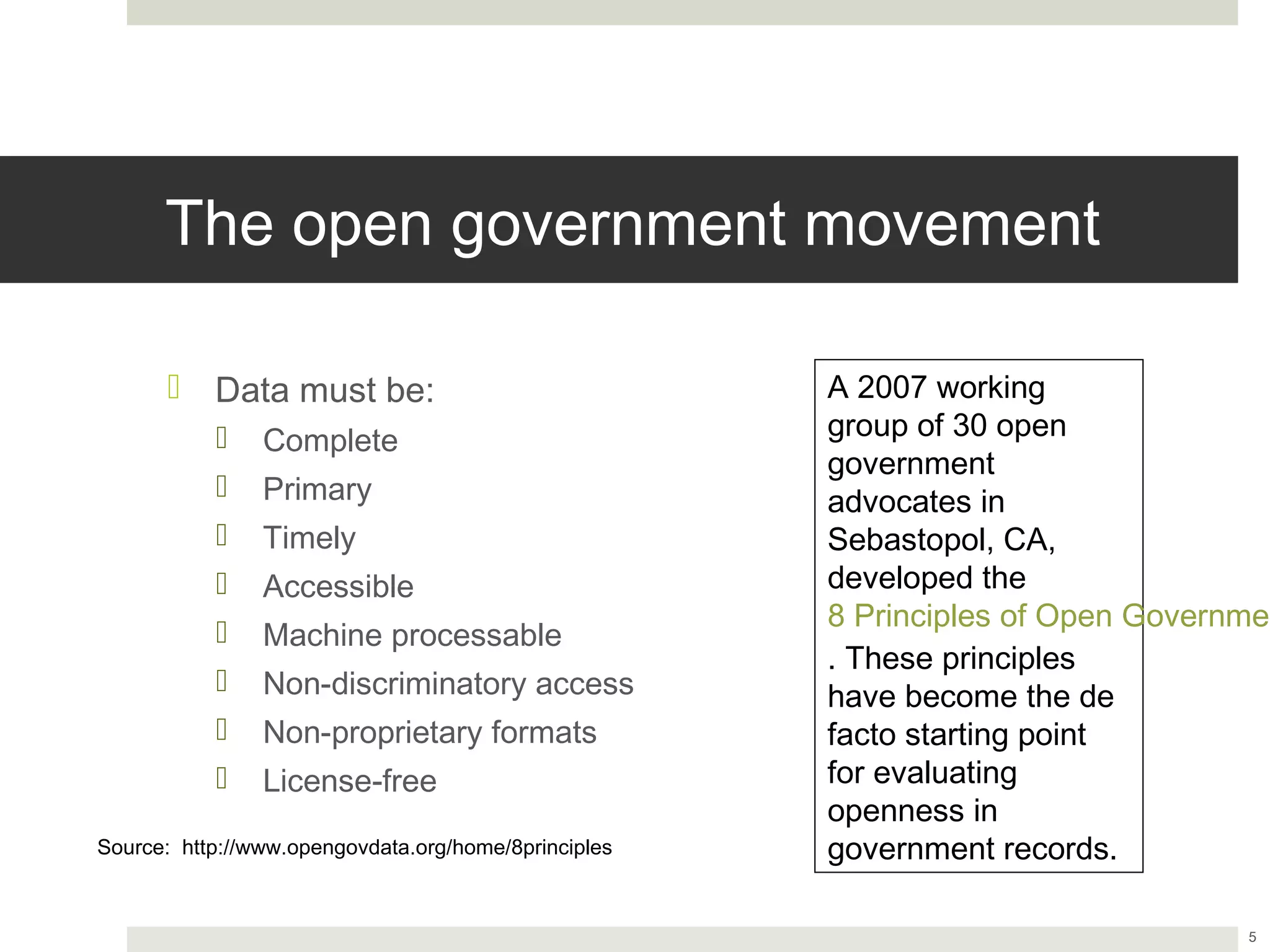 The open government movement

       ¤  Data must be:                              A 2007 working group
                                                      of 30 open government
            ¤  Complete
                                                      advocates in
            ¤  Primary                               Sebastopol, CA,
            ¤  Timely                                developed the
            ¤  Accessible                            8 Principles of Open
                                                      Government Data.
            ¤  Machine processable
                                                      These principles have
            ¤  Non-discriminatory access             become the de facto
            ¤  Non-proprietary formats               starting point for
            ¤  License-free                          evaluating openness in
                                                      government records.
Source: http://www.opengovdata.org/home/8principles



                                                                               5
 