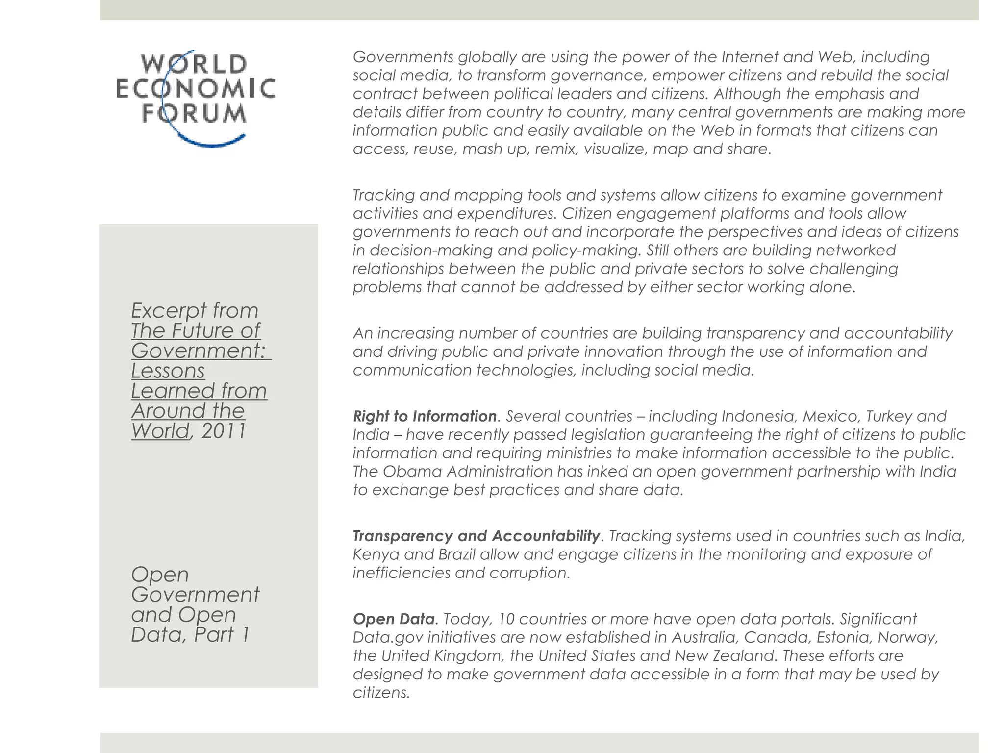 Governments globally are using the power of the Internet and Web, including
                social media, to transform governance, empower citizens and rebuild the social
                contract between political leaders and citizens. Although the emphasis and details
                differ from country to country, many central governments are making more
                information public and easily available on the Web in formats that citizens can
                access, reuse, mash up, remix, visualize, map and share.


                Tracking and mapping tools and systems allow citizens to examine government
                activities and expenditures. Citizen engagement platforms and tools allow
                governments to reach out and incorporate the perspectives and ideas of citizens
                in decision-making and policy-making. Still others are building networked
                relationships between the public and private sectors to solve challenging problems
                that cannot be addressed by either sector working alone.
Excerpt from
The Future of   An increasing number of countries are building transparency and accountability
Government:     and driving public and private innovation through the use of information and
Lessons         communication technologies, including social media.
Learned from
Around the      Right to Information. Several countries – including Indonesia, Mexico, Turkey and
World, 2011     India – have recently passed legislation guaranteeing the right of citizens to public
                information and requiring ministries to make information accessible to the public.
                The Obama Administration has inked an open government partnership with India
                to exchange best practices and share data.


                Transparency and Accountability. Tracking systems used in countries such as India,
                Kenya and Brazil allow and engage citizens in the monitoring and exposure of
Open            inefficiencies and corruption.
Government
and Open        Open Data. Today, 10 countries or more have open data portals. Significant
Data, Part 1    Data.gov initiatives are now established in Australia, Canada, Estonia, Norway, the
                United Kingdom, the United States and New Zealand. These efforts are designed to
                make government data accessible in a form that may be used by citizens.
 
