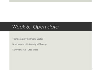 Week 6: Open data
	
  

Technology	
  in	
  the	
  Public	
  Sector	
  

Northwestern	
  University	
  MPPA	
  490	
  

Summer	
  2012	
  -­‐	
  Greg	
  Wass	
  




                                                  1
 