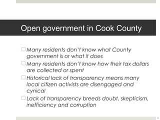 Open government in Cook County

¨ Many residents don’t know what County
   government is or what it does
¨ Many residents don’t know how their tax dollars
   are collected or spent
¨ Historical lack of transparency means many
   local citizen activists are disengaged and
   cynical
¨ Lack of transparency breeds doubt, skepticism,
   inefficiency and corruption

                                                     15
 