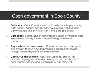 Open government in Cook County
1.    Ordinance: Cook County’s open data ordinance begins making
      data public. Agency heads partner with Board President and
      Commissioners to make initial high-value data sets public.

2.    Data portal: County launches a single-site portal centralizing data
      in developer-friendly formats. Data offerings continuously expand.

3.    App contests and data camps: County encourages developers
      and activists to drive new and improved government services
      through mobile apps and data visualizations.

4.    Continuous improvement: County expands data offerings,
      provides ongoing incentives for developers and activists and
      opens a conversation about improving our government.


                                                                            16
 