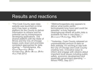 Results and reactions
¤  “The Cook County open data website        ¤  “(Metrochicagodata.org) appears to
    was launched on-time and it has               deliver what public-sector technologists
    been a reliable platform for the              long have said could be possible—a truly
    County to deliver information to              regional clearinghouse where all public
    citizens and for potential use by             data is available for free in one
    entrepreneurs developing                      place.”—Government Technology, May
    applications. The shared platform             2012
    with the State of Illinois and the City
    of Chicago keeps costs down and           ¤  “Yesterday, Cook County released an
    promotes consistent approaches for            unprecedented amount of data on their
    data sharing.”—TechAmerica, The               website. It’s exciting to see both the City
    Cloud Imperative: Better                      of Chicago and Cook County creating
    Collaboration, Better Service, Better         new, innovative ways to inform and
    Cost, Feb 2012                                engage with citizens about important local
                                                  issues including public safety, economic
                                                  development and especially government
                                                  spending.”—Illinois PIRG, Sep 2011



                                                                                                22
 