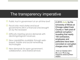 The transparency imperative
¨  Public trust in government at an all-time low?    A 2010 study by the
                                                      University of Illinois at
¨  Fiscal crisis: most states and local
    governments still in a financial crisis brought   Chicago called Cook
    on by the recession                               County a “dark pool of
                                                      political corruption,”
¨  Difficulty meeting service demands with           revealing that nearly 150
    declining/stagnant revenues                       contractors, employees
                                                      and politicians have been
¨  New capabilities available through web-           convicted on corruption
    based, mobile and social networking
    technologies                                      charges since 1957.

¨  New demands for open government,                  --from an October 2011
                                                      Government Technology
    collaboration, and shared services
                                                      magazine article by Brian
                                                      Heaton


                                                                                  3
 