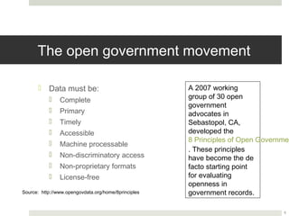 The open government movement

       ¤  Data must be:                              A 2007 working group
                                                      of 30 open government
            ¤  Complete
                                                      advocates in
            ¤  Primary                               Sebastopol, CA,
            ¤  Timely                                developed the
            ¤  Accessible                            8 Principles of Open
                                                      Government Data.
            ¤  Machine processable
                                                      These principles have
            ¤  Non-discriminatory access             become the de facto
            ¤  Non-proprietary formats               starting point for
            ¤  License-free                          evaluating openness in
                                                      government records.
Source: http://www.opengovdata.org/home/8principles



                                                                               5
 