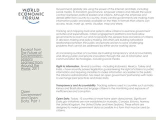 Governments globally are using the power of the Internet and Web, including
                social media, to transform governance, empower citizens and rebuild the social
                contract between political leaders and citizens. Although the emphasis and details
                differ from country to country, many central governments are making more
                information public and easily available on the Web in formats that citizens can
                access, reuse, mash up, remix, visualize, map and share.


                Tracking and mapping tools and systems allow citizens to examine government
                activities and expenditures. Citizen engagement platforms and tools allow
                governments to reach out and incorporate the perspectives and ideas of citizens
                in decision-making and policy-making. Still others are building networked
                relationships between the public and private sectors to solve challenging problems
                that cannot be addressed by either sector working alone.
Excerpt from
The Future of   An increasing number of countries are building transparency and accountability
Government:     and driving public and private innovation through the use of information and
Lessons         communication technologies, including social media.
Learned from
Around the      Right to Information. Several countries – including Indonesia, Mexico, Turkey and
World, 2011     India – have recently passed legislation guaranteeing the right of citizens to public
                information and requiring ministries to make information accessible to the public.
                The Obama Administration has inked an open government partnership with India
                to exchange best practices and share data.


                Transparency and Accountability. Tracking systems used in countries such as India,
                Kenya and Brazil allow and engage citizens in the monitoring and exposure of
Open            inefficiencies and corruption.
Government
and Open        Open Data. Today, 10 countries or more have open data portals. Significant
Data, Part 1    Data.gov initiatives are now established in Australia, Canada, Estonia, Norway, the
                United Kingdom, the United States and New Zealand. These efforts are designed to
                make government data accessible in a form that may be used by citizens.
 