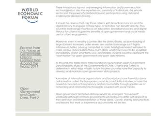 These innovations tap not only emerging information and communication
                technologies but also the expertise and creativity of individuals, the private sector
                and the power of collaboration and participation using data and evidence for
                decision-making.

                It should be obvious that only those citizens with broadband access and the
                digital literacy to engage in these types of activities can benefit directly. Thus,
                countries increasingly must focus on education, broadband access and digital
                literacy for citizens to gain the benefits of open government and social media use
                for citizen engagement.


                Moreover, even in wealthy countries like the United States, as downloading of
                large datasets increases, older servers are unable to manage such highly
Excerpt from    intensive activities, causing computers to crash. Most governments will need to
                make careful choices about how much data, what types need to be available
The Future of   immediately and in what form. Low- and middle- income countries represent the
Government:     “next frontier” for open government and open data reforms.
Lessons
Learned from
Around the      To this end, the World Wide Web Foundation launched an Open Government
World, 2011     Data Feasibility Study of the Governments of Chile, Ghana and Turkey to
                determine in what ways middle- to low-income countries have the capacity to
                develop and maintain open government data projects.


                A number of international organizations and foundations have formed a donor
                collaborative called the Transparency and Accountability Initiative to foster the
                powerful concepts of transparency and accountability through greater use of
                networking and information technologies coupled with social media.
Open
Government
and Open        Open government and open data represent an emergent “movement”
                worldwide although national governments will continue to differ with respect to
Data, Part 2
                their definition and implementation of these ideas. Clearly, sharing best practices
                and lessons that work as experience accumulates will be key.
 
