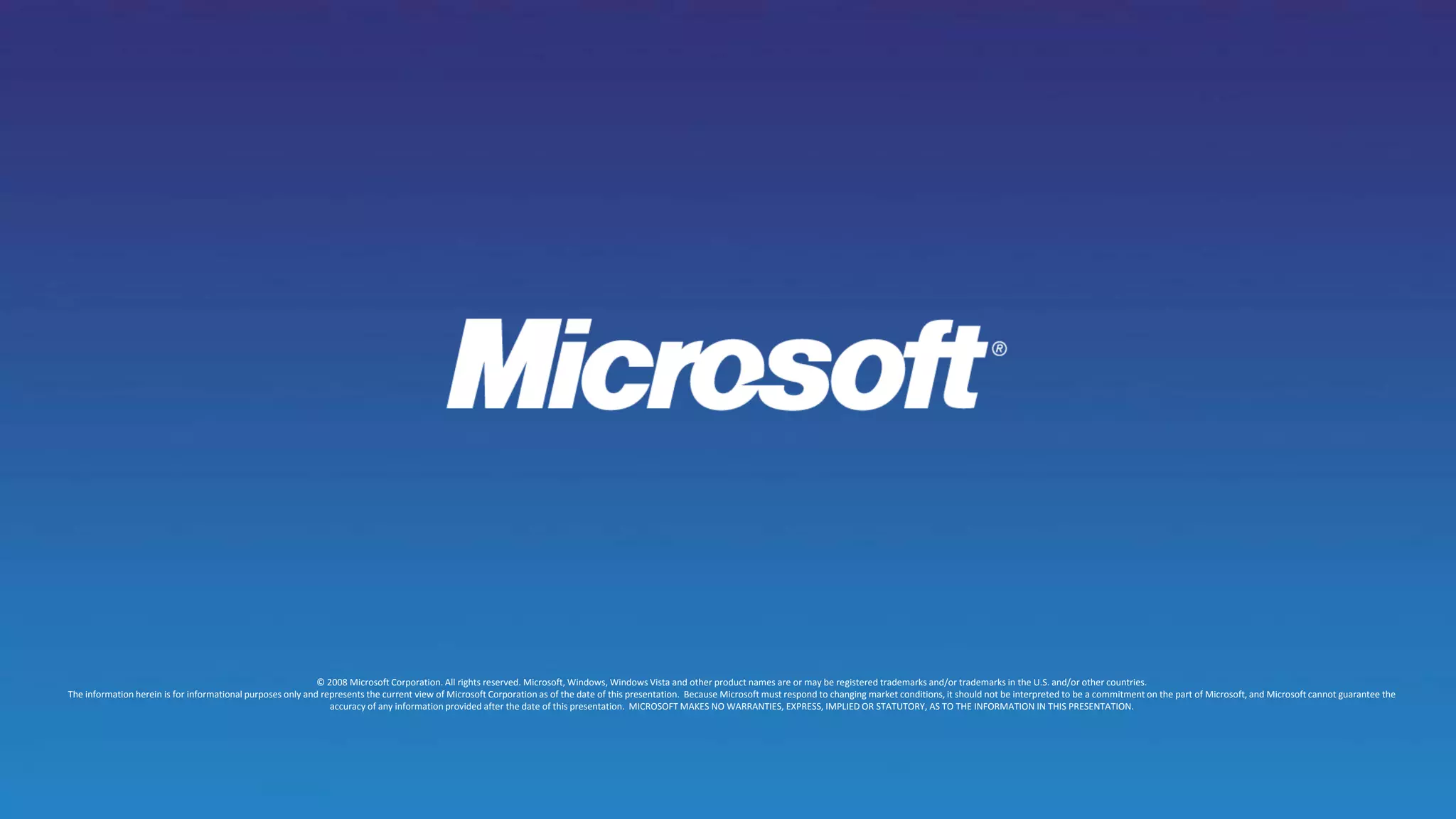 © 2008 Microsoft Corporation. All rights reserved. Microsoft, Windows, Windows Vista and other product names are or may be registered trademarks and/or trademarks in the U.S. and/or other countries.The information herein is for informational purposes only and represents the current view of Microsoft Corporation as of the date of this presentation.  Because Microsoft must respond to changing market conditions, it should not be interpreted to be a commitment on the part of Microsoft, and Microsoft cannot guarantee the accuracy of any information provided after the date of this presentation.  MICROSOFT MAKES NO WARRANTIES, EXPRESS, IMPLIED OR STATUTORY, AS TO THE INFORMATION IN THIS PRESENTATION.