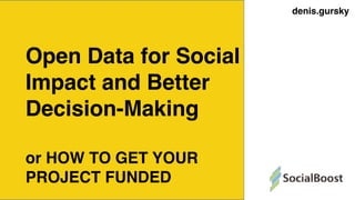 denis.gursky
Open Data for Social
Impact and Better
Decision-Making
or HOW TO GET YOUR
PROJECT FUNDED
 