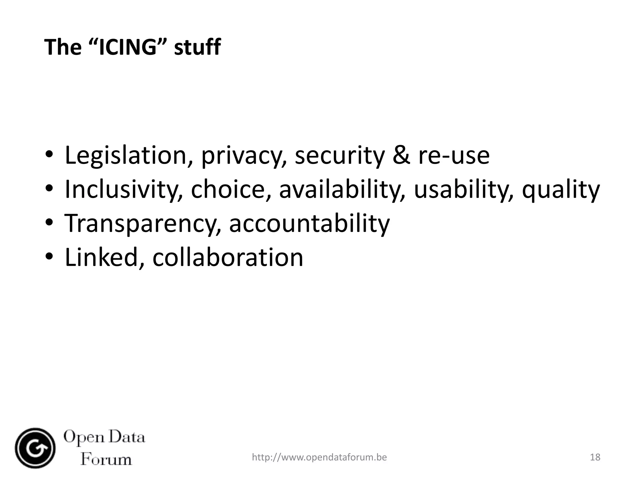 The “ICING” stuff



•   Legislation, privacy, security & re-use
•   Inclusivity, choice, availability, usability, quality
•   Transparency, accountability
•   Linked, collaboration




                      http://www.opendataforum.be      18
 