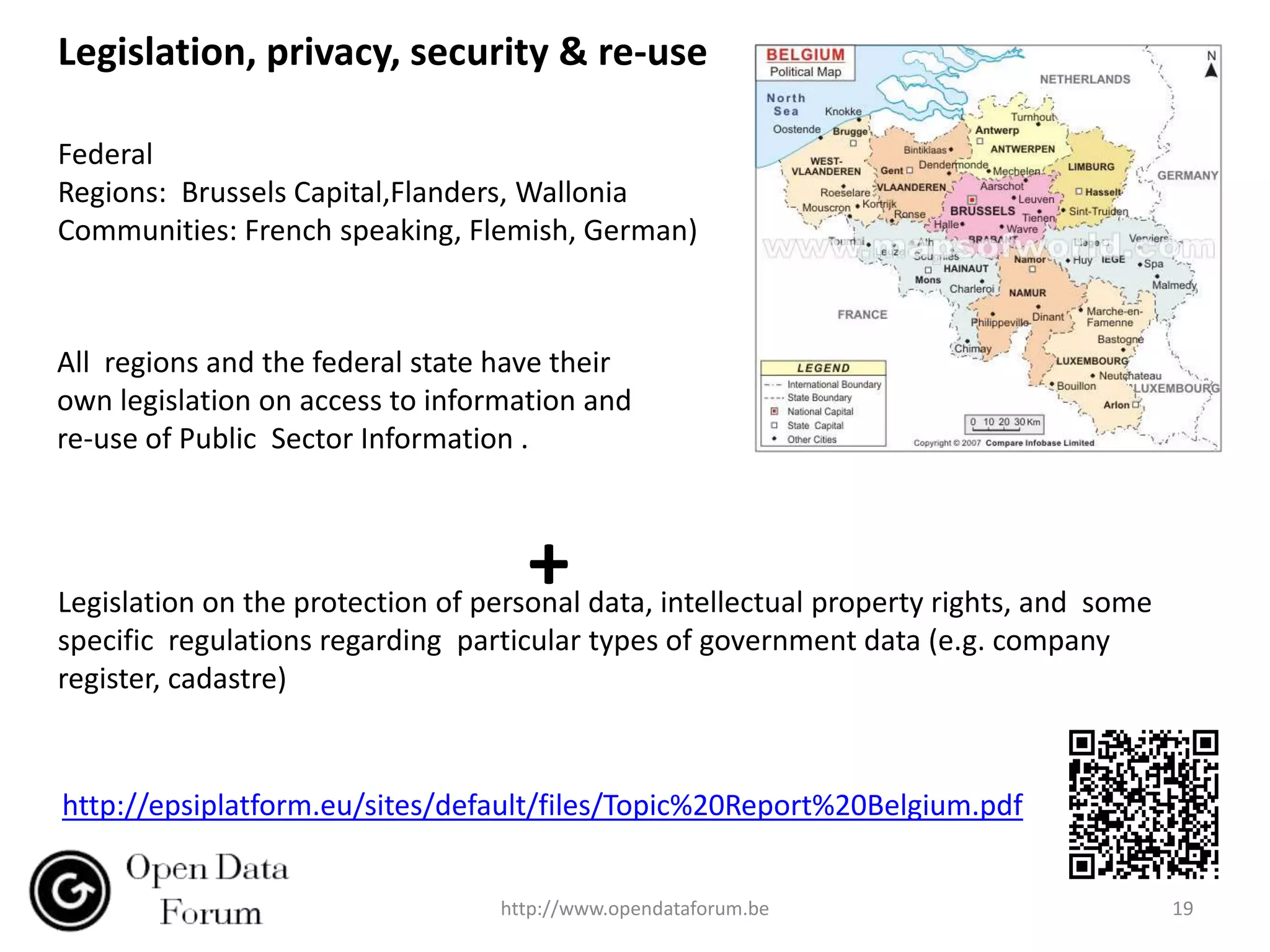 Legislation, privacy, security & re-use

Federal
Regions: Brussels Capital,Flanders, Wallonia
Communities: French speaking, Flemish, German)



All regions and the federal state have their
own legislation on access to information and
re-use of Public Sector Information .



                                    +
Legislation on the protection of personal data, intellectual property rights, and some
specific regulations regarding particular types of government data (e.g. company
register, cadastre)


http://epsiplatform.eu/sites/default/files/Topic%20Report%20Belgium.pdf


                                  http://www.opendataforum.be                            19
 