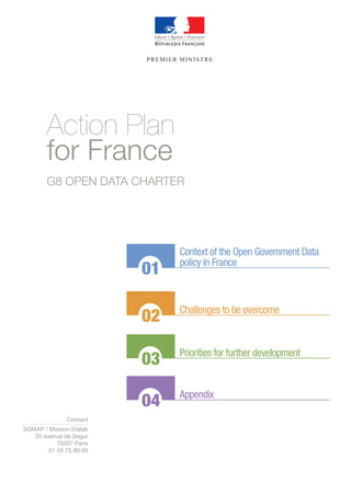 PREMIER MINISTRE 
Action Plan 
for France 
G8 OPEN DATA CHARTER 
01 
02 
03 
04 
Context of the Open Government Data 
policy in France 
Challenges to be overcome 
Priorities for further development 
Appendix 
Contact 
SGMAP / Mission Etalab 
20 avenue de Segur 
75007 Paris 
01 42 75 80 00 
 
