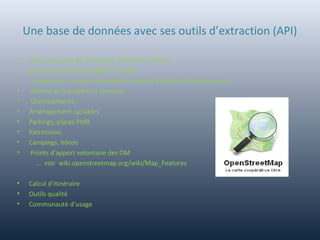 Une base de données avec ses outils d’extraction (API)
• Voies avec sens de circulation, limitations vitesse
• Adresses (complet sur BMO : 56 000)
• Usage du sol : zones résidentielles, zones d’activités et de commerces
• Réseau de transport en commun
• Cheminements
• Aménagement cyclables
• Parkings, places PMR
• Patrimoine,
• Campings, hôtels
• Points d’apport volontaire des OM
… voir wiki.openstreetmap.org/wiki/Map_Features
• Calcul d’itinéraire
• Outils qualité
• Communauté d’usage
 