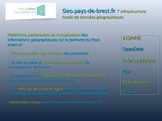 Geo.pays-de-brest.fGeo.pays-de-brest.frr l’ infrastructurel’ infrastructure
locale de données géographiqueslocale de données géographiques
INSPIREINSPIRE
OpenDataOpenData
InteropérableInteropérable
FluxFlux
MutualisationMutualisation
RéseauRéseau
INSPIREINSPIRE
OpenDataOpenData
InteropérableInteropérable
FluxFlux
MutualisationMutualisation
RéseauRéseau
Plateforme partenariale de mutualisationPlateforme partenariale de mutualisation desdes
informations géographiques sur le territoire du Paysinformations géographiques sur le territoire du Pays
visant à :visant à :
.. l’harmonisation des donnéesl’harmonisation des données des partenairesdes partenaires
. la mise en place et. la mise en place et l’animation d’un réseaul’animation d’un réseau dede
correspondants territoriaux.correspondants territoriaux.
. la constitution d’un. la constitution d’un catalogue de données interopérablecatalogue de données interopérable
accessible aux autres échelles territoriales.accessible aux autres échelles territoriales.
. une. une offre de services en ligneoffre de services en ligne facilitant le fonctionnementfacilitant le fonctionnement
en réseau et la réutilisation des données la plus large possible.en réseau et la réutilisation des données la plus large possible.
.. Interlocuteur uniqueInterlocuteur unique des acteurs supra-territoriaux pour l’IGdes acteurs supra-territoriaux pour l’IG
 